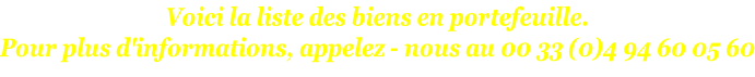Voici la liste des biens en portefeuille. Pour plus d'informations, appelez - nous au 00 33 (0)4 94 60 05 60