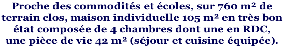 Proche des commodités et écoles, sur 760 m² de  terrain clos, maison individuelle 105 m² en très bon  état composée de 4 chambres dont une en RDC,  une pièce de vie 42 m² (séjour et cuisine équipée).