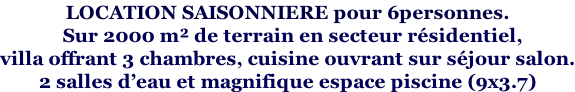 LOCATION SAISONNIERE pour 6personnes.    Sur 2000 m² de terrain en secteur résidentiel,  villa offrant 3 chambres, cuisine ouvrant sur séjour salon. 2 salles d’eau et magnifique espace piscine (9x3.7)