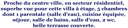 Proche du centre ville, en secteur résidentiel,  superbe vue pour cette villa à étage, 5 chambres  dont 1 parentale (salle d'eau), cuisine équipée,  séjour, salle de bains, salle d'eau, 2 wc,  belle terrasse couverte.