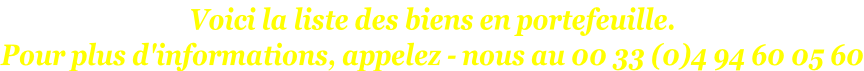 Voici la liste des biens en portefeuille. Pour plus d'informations, appelez - nous au 00 33 (0)4 94 60 05 60